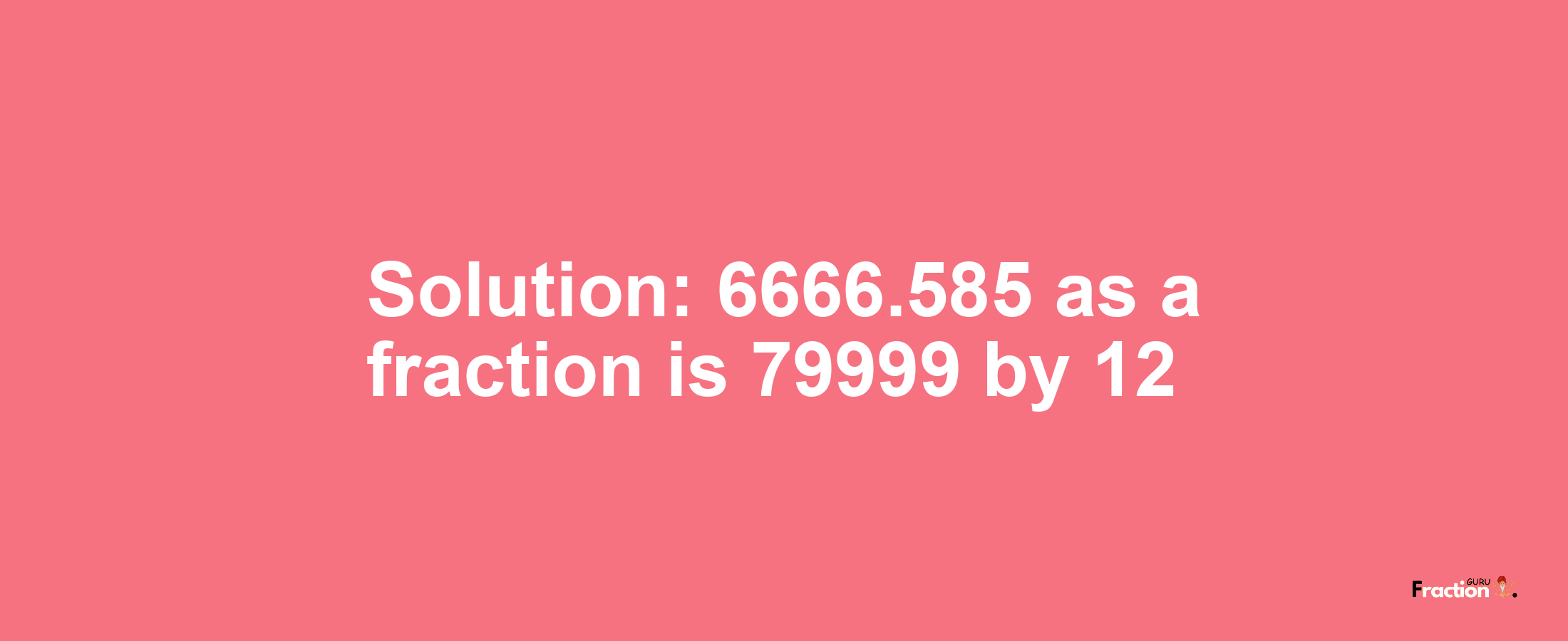 Solution:6666.585 as a fraction is 79999/12